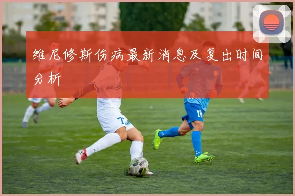 维尼修斯伤病最新消息及复出时间分析