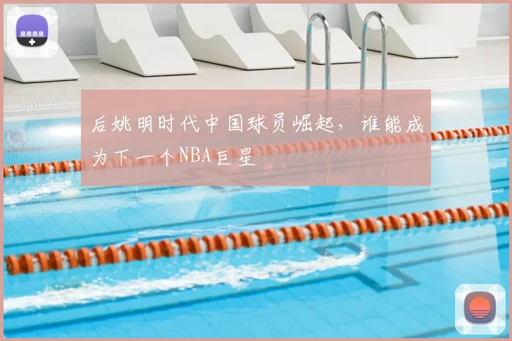 后姚明时代中国球员崛起,谁能成为下一个NBA巨星