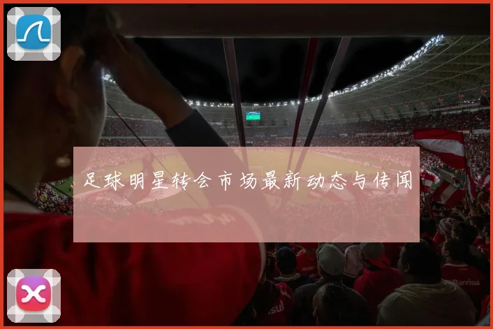 足球明星转会市场最新动态与传闻