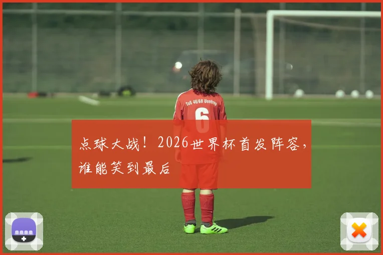点球大战!2026世界杯首发阵容,谁能笑到最后