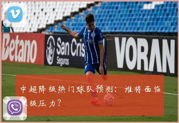 中超降级热门球队预测:谁将面临保级压力?