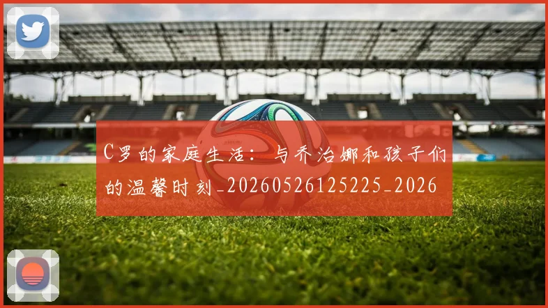 C罗的家庭生活:与乔治娜和孩子们的温馨时刻_20260526125225_20260606165415