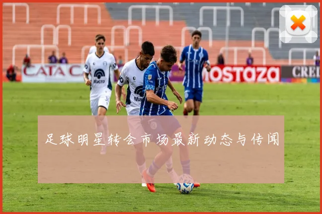足球明星转会市场最新动态与传闻