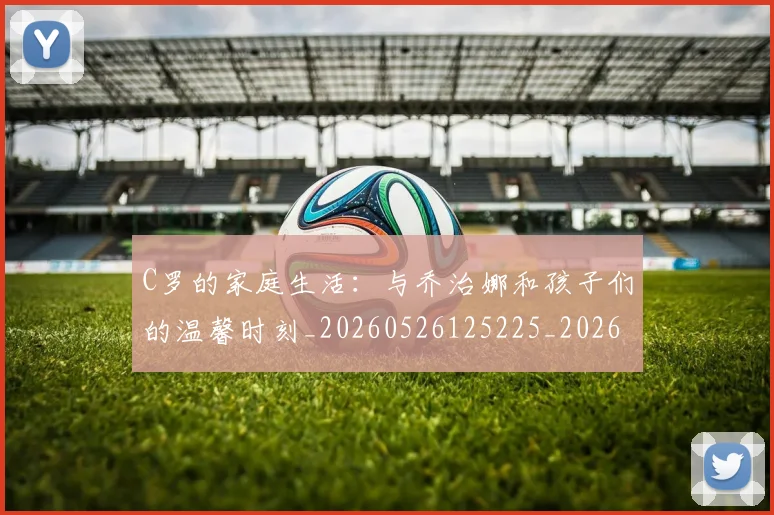 C罗的家庭生活:与乔治娜和孩子们的温馨时刻_20260526125225_20260606165415