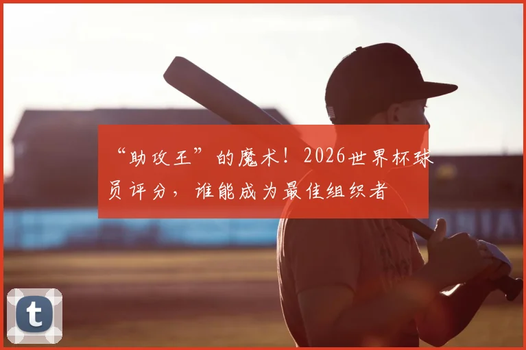 “助攻王”的魔术！2026世界杯球员评分，谁能成为最佳组织者
